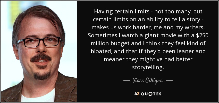 Having certain limits - not too many, but certain limits on an ability to tell a story - makes us work harder, me and my writers. Sometimes I watch a giant movie with a $250 million budget and I think they feel kind of bloated, and that if they'd been leaner and meaner they might've had better storytelling. - Vince Gilligan