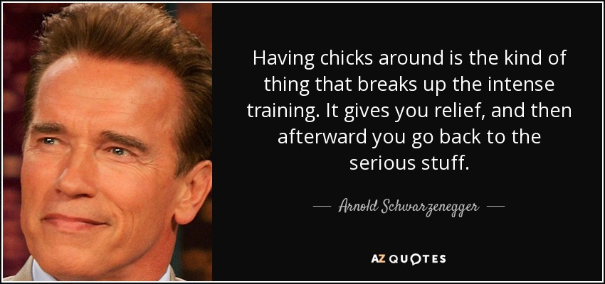 Having chicks around is the kind of thing that breaks up the intense training. It gives you relief, and then afterward you go back to the serious stuff. - Arnold Schwarzenegger