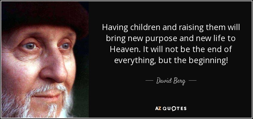 Having children and raising them will bring new purpose and new life to Heaven. It will not be the end of everything, but the beginning! - David Berg
