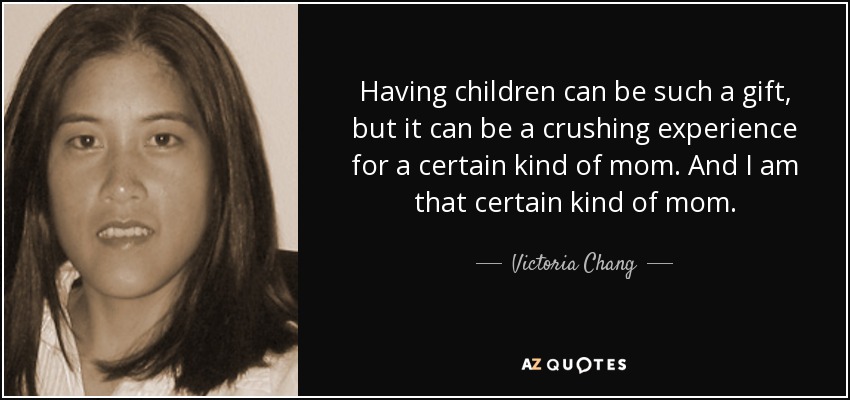 Having children can be such a gift, but it can be a crushing experience for a certain kind of mom. And I am that certain kind of mom. - Victoria Chang