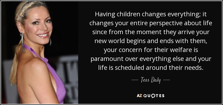 Having children changes everything; it changes your entire perspective about life since from the moment they arrive your new world begins and ends with them, your concern for their welfare is paramount over everything else and your life is scheduled around their needs. - Tess Daly