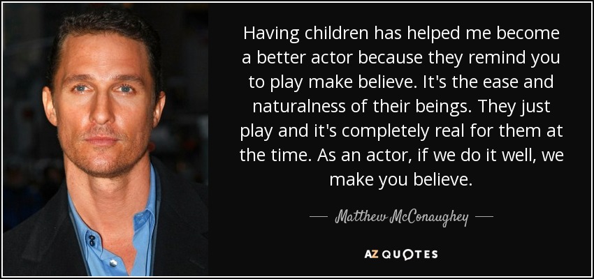 Having children has helped me become a better actor because they remind you to play make believe. It's the ease and naturalness of their beings. They just play and it's completely real for them at the time. As an actor, if we do it well, we make you believe. - Matthew McConaughey