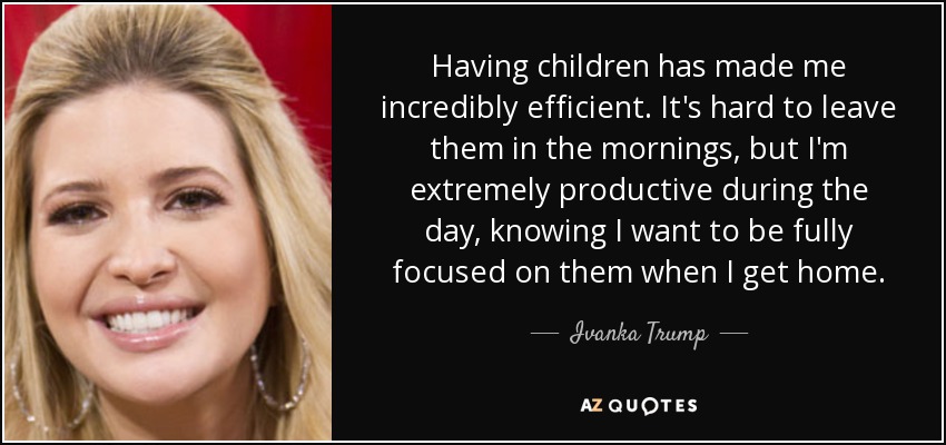 Having children has made me incredibly efficient. It's hard to leave them in the mornings, but I'm extremely productive during the day, knowing I want to be fully focused on them when I get home. - Ivanka Trump