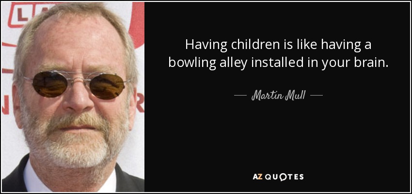 Having children is like having a bowling alley installed in your brain. - Martin Mull
