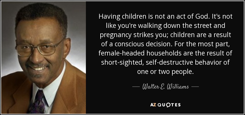 Having children is not an act of God. It's not like you're walking down the street and pregnancy strikes you; children are a result of a conscious decision. For the most part, female-headed households are the result of short-sighted, self-destructive behavior of one or two people. - Walter E. Williams