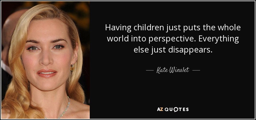 Having children just puts the whole world into perspective. Everything else just disappears. - Kate Winslet