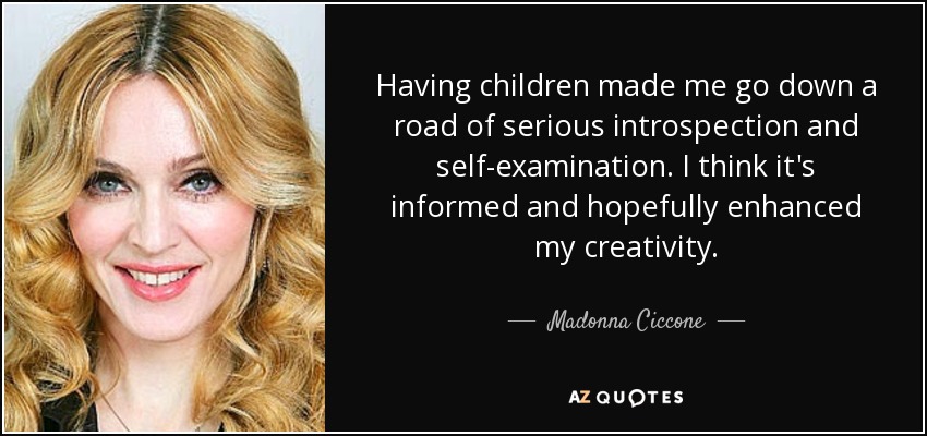 Having children made me go down a road of serious introspection and self-examination. I think it's informed and hopefully enhanced my creativity. - Madonna Ciccone