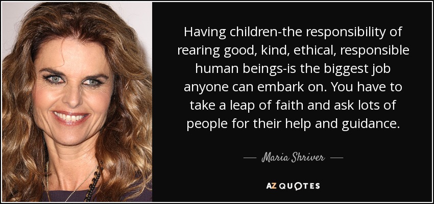 Having children-the responsibility of rearing good, kind, ethical, responsible human beings-is the biggest job anyone can embark on. You have to take a leap of faith and ask lots of people for their help and guidance. - Maria Shriver