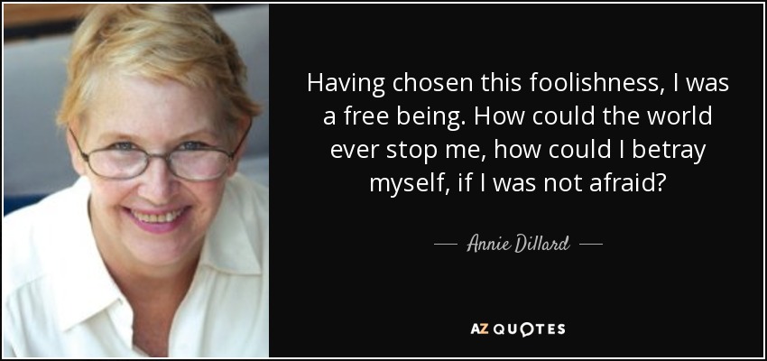 Having chosen this foolishness, I was a free being. How could the world ever stop me, how could I betray myself, if I was not afraid? - Annie Dillard