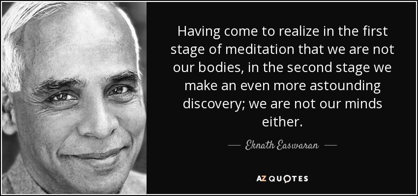 Having come to realize in the first stage of meditation that we are not our bodies, in the second stage we make an even more astounding discovery; we are not our minds either. - Eknath Easwaran