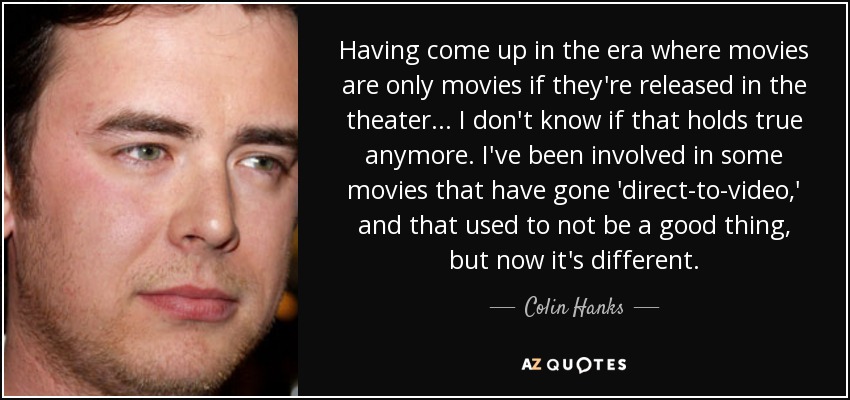 Having come up in the era where movies are only movies if they're released in the theater... I don't know if that holds true anymore. I've been involved in some movies that have gone 'direct-to-video,' and that used to not be a good thing, but now it's different. - Colin Hanks