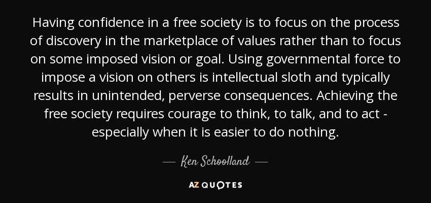 Having confidence in a free society is to focus on the process of discovery in the marketplace of values rather than to focus on some imposed vision or goal. Using governmental force to impose a vision on others is intellectual sloth and typically results in unintended, perverse consequences. Achieving the free society requires courage to think, to talk, and to act - especially when it is easier to do nothing. - Ken Schoolland