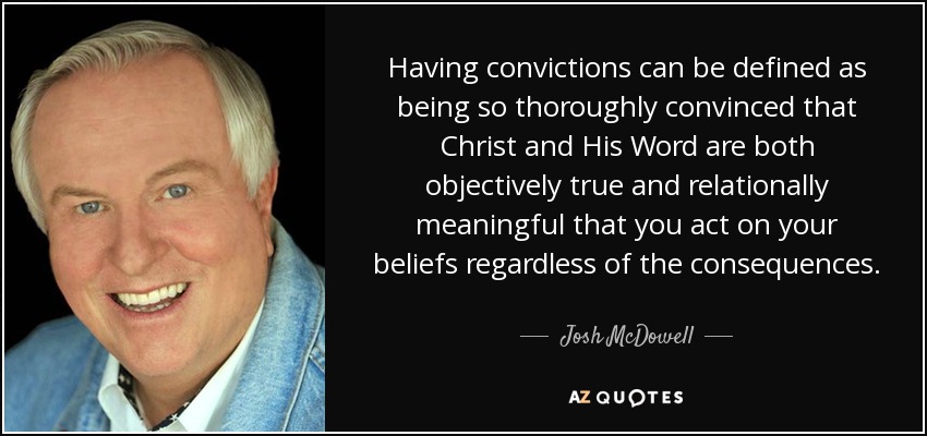 Having convictions can be defined as being so thoroughly convinced that Christ and His Word are both objectively true and relationally meaningful that you act on your beliefs regardless of the consequences. - Josh McDowell