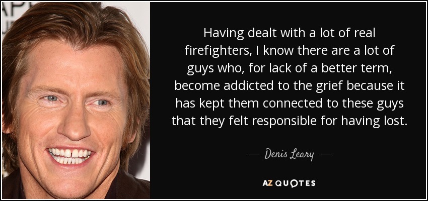 Having dealt with a lot of real firefighters, I know there are a lot of guys who, for lack of a better term, become addicted to the grief because it has kept them connected to these guys that they felt responsible for having lost. - Denis Leary