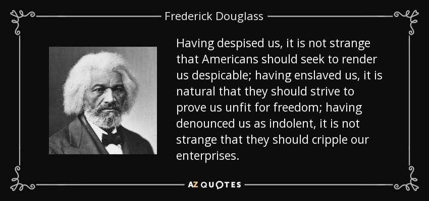 Having despised us, it is not strange that Americans should seek to render us despicable; having enslaved us, it is natural that they should strive to prove us unfit for freedom; having denounced us as indolent, it is not strange that they should cripple our enterprises. - Frederick Douglass