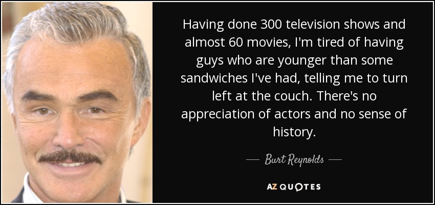 Having done 300 television shows and almost 60 movies, I'm tired of having guys who are younger than some sandwiches I've had, telling me to turn left at the couch. There's no appreciation of actors and no sense of history. - Burt Reynolds