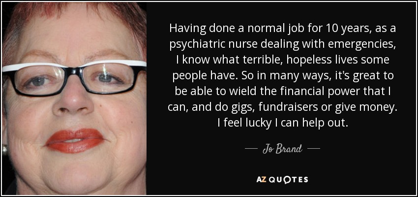 Having done a normal job for 10 years, as a psychiatric nurse dealing with emergencies, I know what terrible, hopeless lives some people have. So in many ways, it's great to be able to wield the financial power that I can, and do gigs, fundraisers or give money. I feel lucky I can help out. - Jo Brand