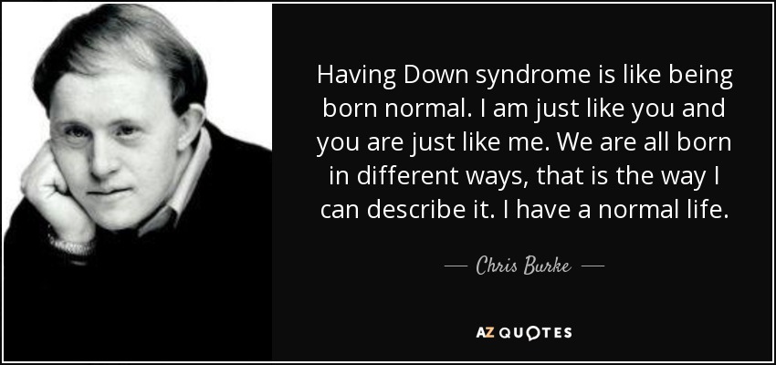 Having Down syndrome is like being born normal. I am just like you and you are just like me. We are all born in different ways, that is the way I can describe it. I have a normal life. - Chris Burke