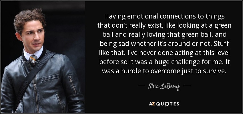 Having emotional connections to things that don't really exist, like looking at a green ball and really loving that green ball, and being sad whether it's around or not. Stuff like that. I've never done acting at this level before so it was a huge challenge for me. It was a hurdle to overcome just to survive. - Shia LaBeouf