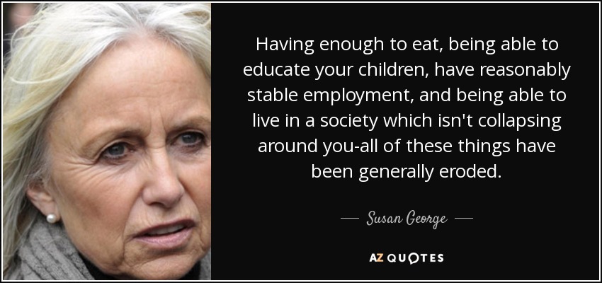 Having enough to eat, being able to educate your children, have reasonably stable employment, and being able to live in a society which isn't collapsing around you-all of these things have been generally eroded. - Susan George
