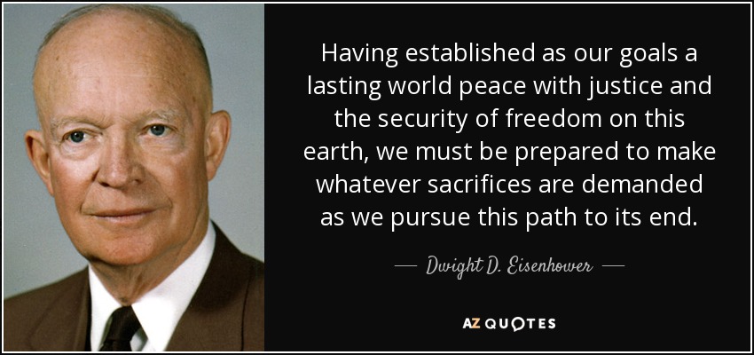 Having established as our goals a lasting world peace with justice and the security of freedom on this earth, we must be prepared to make whatever sacrifices are demanded as we pursue this path to its end. - Dwight D. Eisenhower
