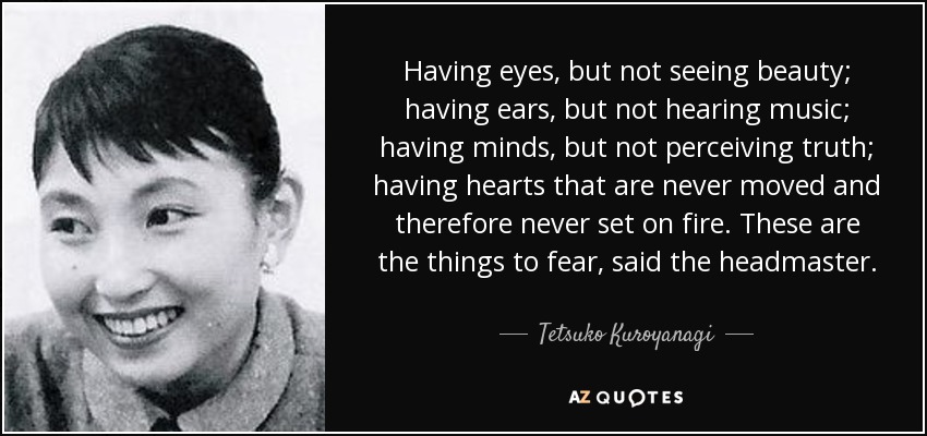 Having eyes, but not seeing beauty; having ears, but not hearing music; having minds, but not perceiving truth; having hearts that are never moved and therefore never set on fire. These are the things to fear, said the headmaster. - Tetsuko Kuroyanagi
