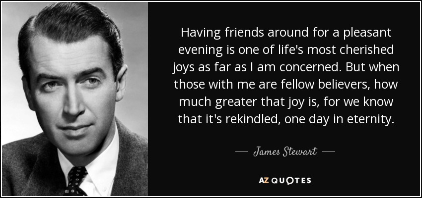 Having friends around for a pleasant evening is one of life's most cherished joys as far as I am concerned. But when those with me are fellow believers, how much greater that joy is, for we know that it's rekindled, one day in eternity. - James Stewart