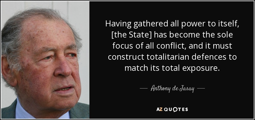Having gathered all power to itself, [the State] has become the sole focus of all conflict, and it must construct totalitarian defences to match its total exposure. - Anthony de Jasay