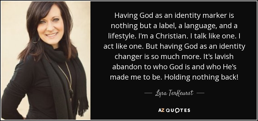Having God as an identity marker is nothing but a label, a language, and a lifestyle. I'm a Christian. I talk like one. I act like one. But having God as an identity changer is so much more. It's lavish abandon to who God is and who He's made me to be. Holding nothing back! - Lysa TerKeurst