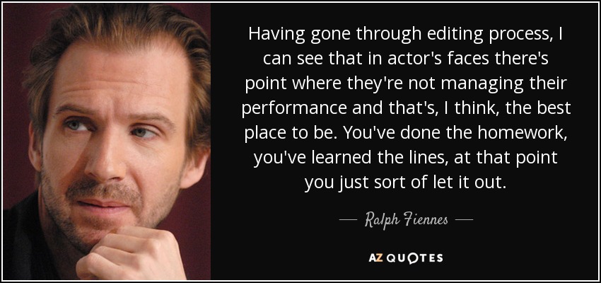 Having gone through editing process, I can see that in actor's faces there's point where they're not managing their performance and that's, I think, the best place to be. You've done the homework, you've learned the lines, at that point you just sort of let it out. - Ralph Fiennes