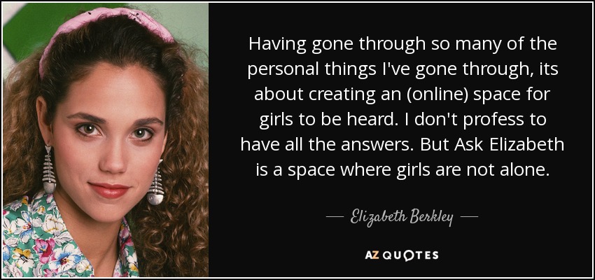 Having gone through so many of the personal things I've gone through, its about creating an (online) space for girls to be heard. I don't profess to have all the answers. But Ask Elizabeth is a space where girls are not alone. - Elizabeth Berkley