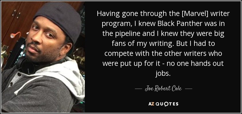 Having gone through the [Marvel] writer program, I knew Black Panther was in the pipeline and I knew they were big fans of my writing. But I had to compete with the other writers who were put up for it - no one hands out jobs. - Joe Robert Cole