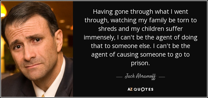 Having gone through what I went through, watching my family be torn to shreds and my children suffer immensely, I can't be the agent of doing that to someone else. I can't be the agent of causing someone to go to prison. - Jack Abramoff