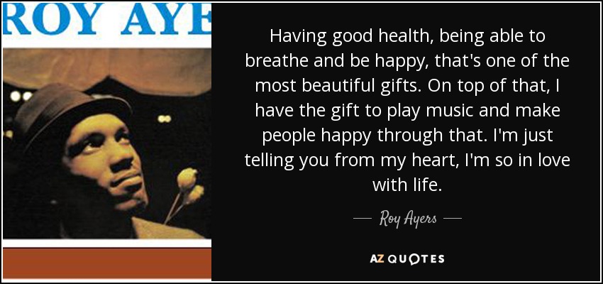 Having good health, being able to breathe and be happy, that's one of the most beautiful gifts. On top of that, I have the gift to play music and make people happy through that. I'm just telling you from my heart, I'm so in love with life. - Roy Ayers