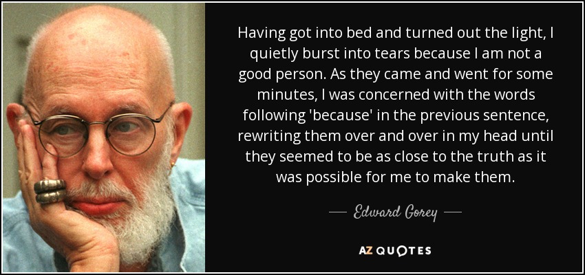 Having got into bed and turned out the light, I quietly burst into tears because I am not a good person. As they came and went for some minutes, I was concerned with the words following 'because' in the previous sentence, rewriting them over and over in my head until they seemed to be as close to the truth as it was possible for me to make them. - Edward Gorey