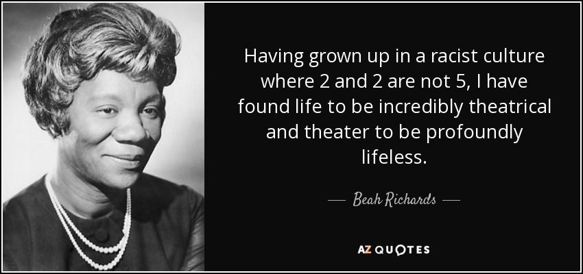 Having grown up in a racist culture where 2 and 2 are not 5, I have found life to be incredibly theatrical and theater to be profoundly lifeless. - Beah Richards