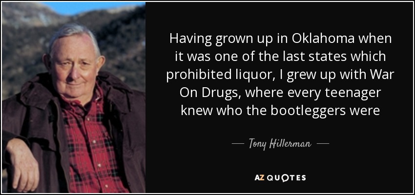Having grown up in Oklahoma when it was one of the last states which prohibited liquor, I grew up with War On Drugs, where every teenager knew who the bootleggers were - Tony Hillerman