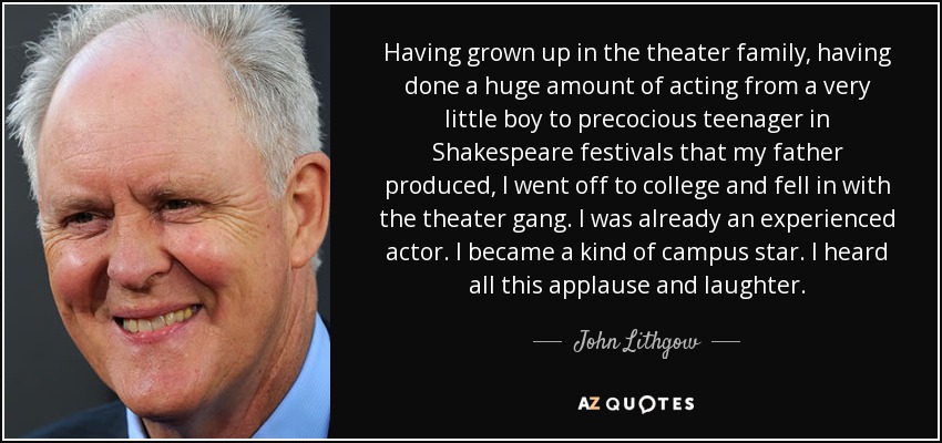 Having grown up in the theater family, having done a huge amount of acting from a very little boy to precocious teenager in Shakespeare festivals that my father produced, I went off to college and fell in with the theater gang. I was already an experienced actor. I became a kind of campus star. I heard all this applause and laughter. - John Lithgow
