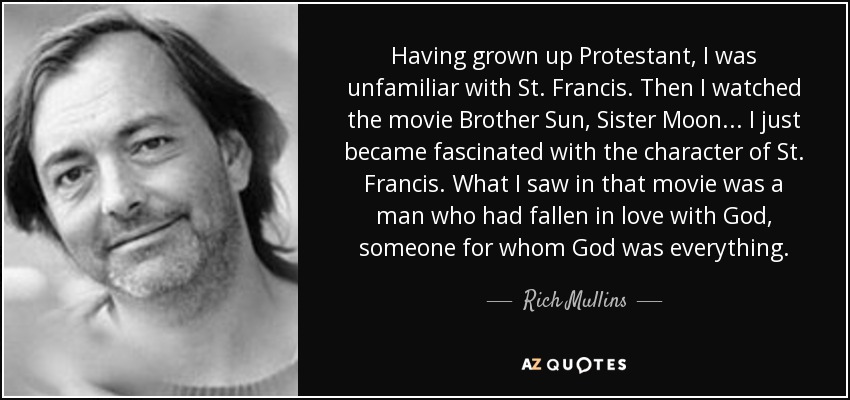 Having grown up Protestant, I was unfamiliar with St. Francis. Then I watched the movie Brother Sun, Sister Moon... I just became fascinated with the character of St. Francis. What I saw in that movie was a man who had fallen in love with God, someone for whom God was everything. - Rich Mullins