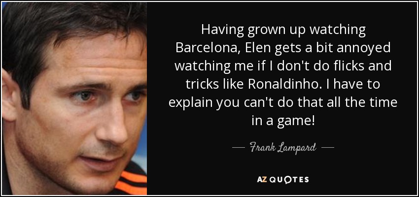 Having grown up watching Barcelona, Elen gets a bit annoyed watching me if I don't do flicks and tricks like Ronaldinho. I have to explain you can't do that all the time in a game! - Frank Lampard