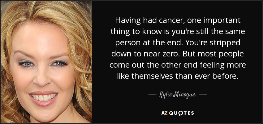 Having had cancer, one important thing to know is you're still the same person at the end. You're stripped down to near zero. But most people come out the other end feeling more like themselves than ever before. - Kylie Minogue