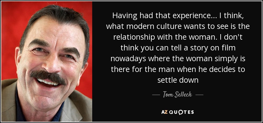 Having had that experience... I think, what modern culture wants to see is the relationship with the woman. I don't think you can tell a story on film nowadays where the woman simply is there for the man when he decides to settle down - Tom Selleck