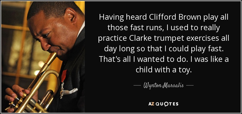 Having heard Clifford Brown play all those fast runs, I used to really practice Clarke trumpet exercises all day long so that I could play fast. That's all I wanted to do. I was like a child with a toy. - Wynton Marsalis