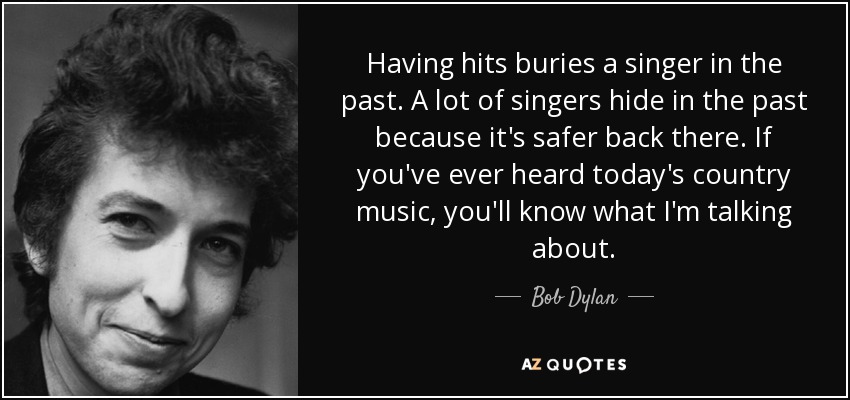 Having hits buries a singer in the past. A lot of singers hide in the past because it's safer back there. If you've ever heard today's country music, you'll know what I'm talking about. - Bob Dylan