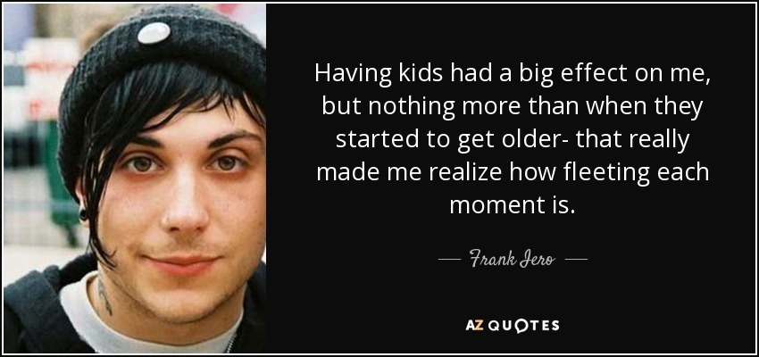 Having kids had a big effect on me, but nothing more than when they started to get older- that really made me realize how fleeting each moment is. - Frank Iero