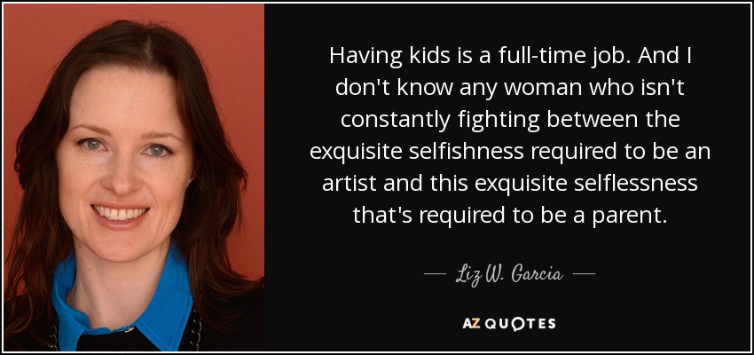 Having kids is a full-time job. And I don't know any woman who isn't constantly fighting between the exquisite selfishness required to be an artist and this exquisite selflessness that's required to be a parent. - Liz W. Garcia