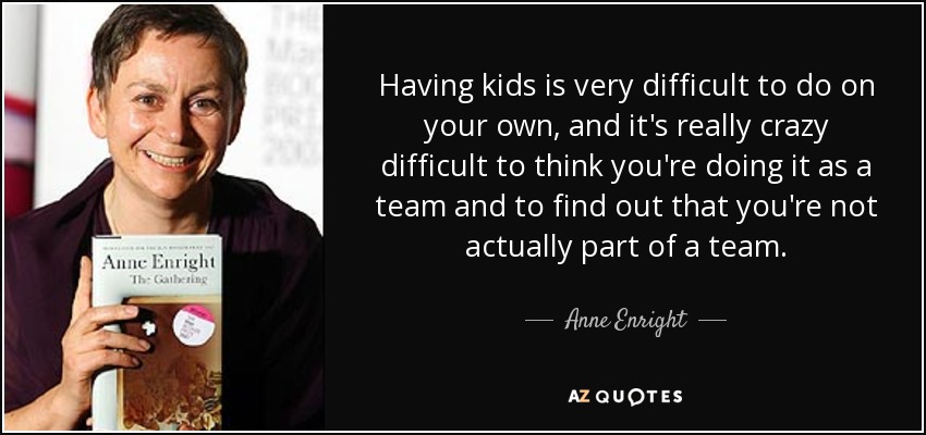 Having kids is very difficult to do on your own, and it's really crazy difficult to think you're doing it as a team and to find out that you're not actually part of a team. - Anne Enright