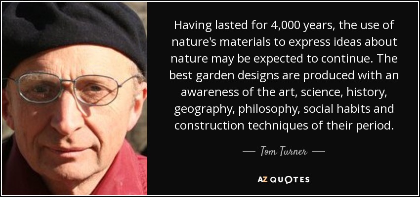 Having lasted for 4,000 years, the use of nature's materials to express ideas about nature may be expected to continue. The best garden designs are produced with an awareness of the art, science, history, geography, philosophy, social habits and construction techniques of their period. - Tom Turner