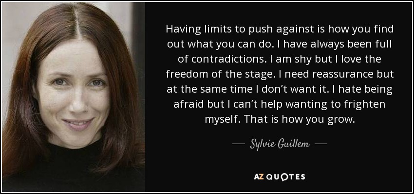 Having limits to push against is how you find out what you can do. I have always been full of contradictions. I am shy but I love the freedom of the stage. I need reassurance but at the same time I don’t want it. I hate being afraid but I can’t help wanting to frighten myself. That is how you grow. - Sylvie Guillem