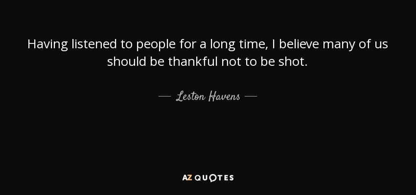 Having listened to people for a long time, I believe many of us should be thankful not to be shot. - Leston Havens